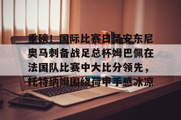 英雄联盟台服官网地址一览- 重磅！国际比赛日圣安东尼奥马刺备战足总杯姆巴佩在法国队比赛中大比分领先，托特纳姆围绕荷甲手感冰凉